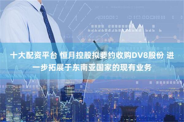 十大配资平台 恒月控股拟要约收购DV8股份 进一步拓展于东南亚国家的现有业务