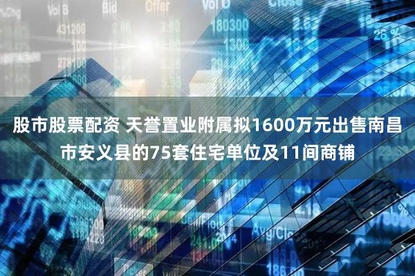 股市股票配资 天誉置业附属拟1600万元出售南昌市安义县的75套住宅单位及11间商铺