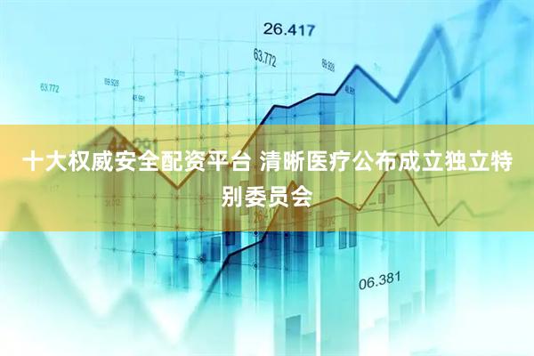 十大权威安全配资平台 清晰医疗公布成立独立特别委员会