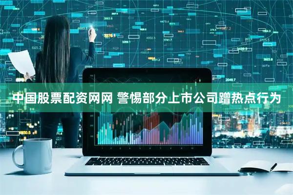 中国股票配资网网 警惕部分上市公司蹭热点行为