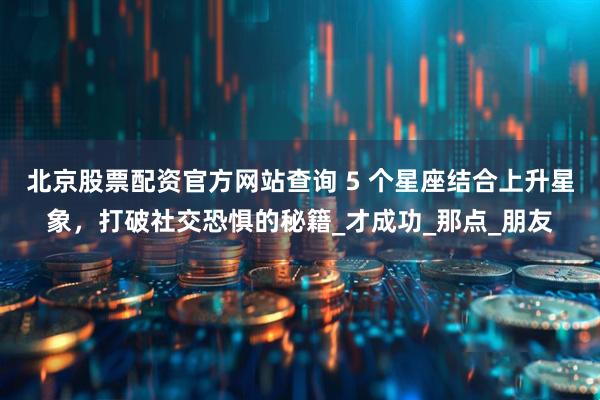 北京股票配资官方网站查询 5 个星座结合上升星象，打破社交恐惧的秘籍_才成功_那点_朋友