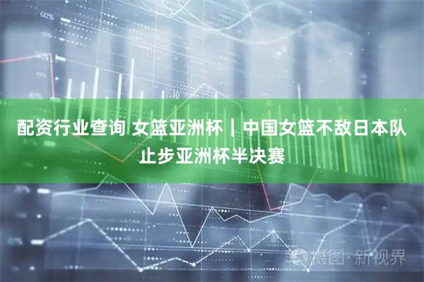 配资行业查询 女篮亚洲杯｜中国女篮不敌日本队止步亚洲杯半决赛