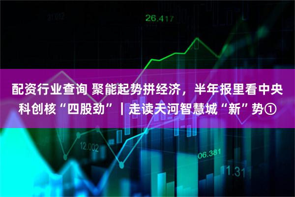 配资行业查询 聚能起势拼经济，半年报里看中央科创核“四股劲”｜走读天河智慧城“新”势①