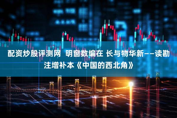 配资炒股评测网  明窗数编在 长与物华新——读勘注增补本《中国的西北角》