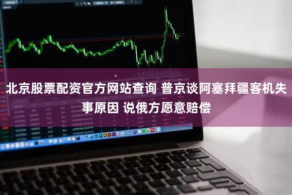 北京股票配资官方网站查询 普京谈阿塞拜疆客机失事原因 说俄方愿意赔偿