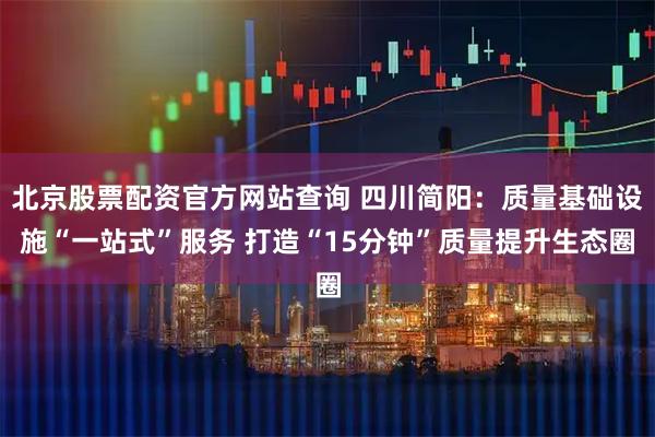 北京股票配资官方网站查询 四川简阳：质量基础设施“一站式”服务 打造“15分钟”质量提升生态圈