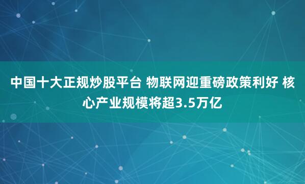 中国十大正规炒股平台 物联网迎重磅政策利好 核心产业规模将超3.5万亿