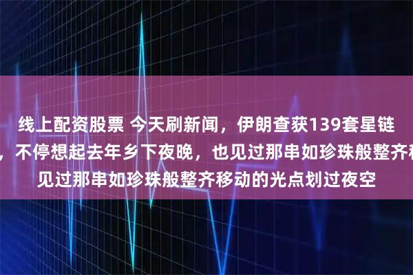 线上配资股票 今天刷新闻,伊朗查获139套星链,19省联动抓46人,不停想起去年乡下夜晚,也见过那串如珍珠般整齐移动的光点划过夜空