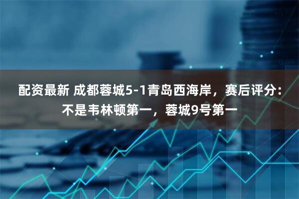 配资最新 成都蓉城5-1青岛西海岸，赛后评分：不是韦林顿第一，蓉城9号第一