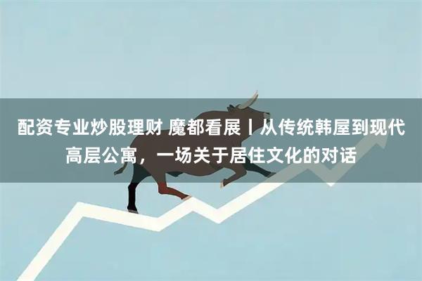 配资专业炒股理财 魔都看展丨从传统韩屋到现代高层公寓，一场关于居住文化的对话