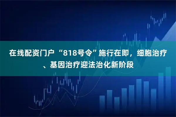 在线配资门户 “818号令”施行在即，细胞治疗、基因治疗迎法治化新阶段
