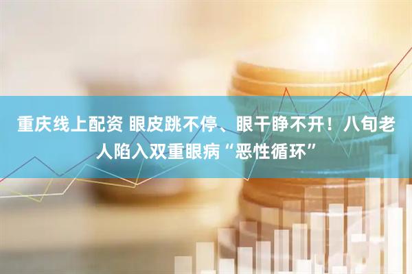 重庆线上配资 眼皮跳不停、眼干睁不开！八旬老人陷入双重眼病“恶性循环”